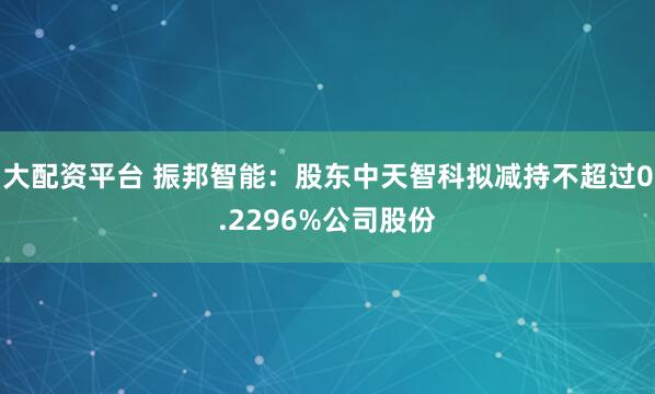 大配资平台 振邦智能：股东中天智科拟减持不超过0.2296%公司股份