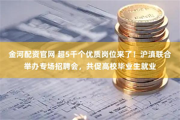 金河配资官网 超5千个优质岗位来了！沪滇联合举办专场招聘会，共促高校毕业生就业