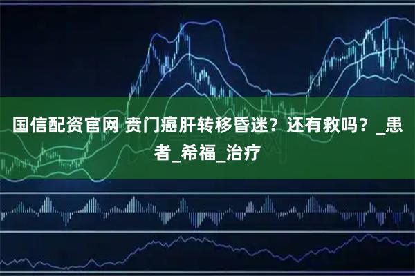 国信配资官网 贲门癌肝转移昏迷？还有救吗？_患者_希福_治疗