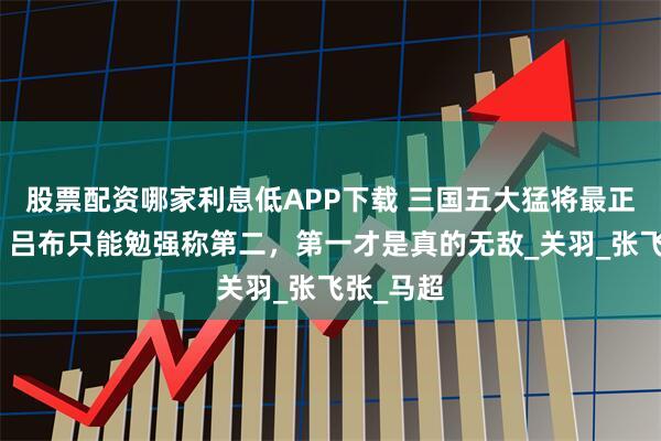 股票配资哪家利息低APP下载 三国五大猛将最正确排名，吕布只能勉强称第二，第一才是真的无敌_关羽_张飞张_马超