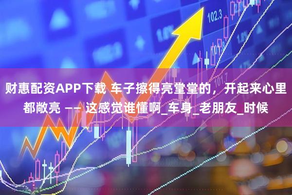 财惠配资APP下载 车子擦得亮堂堂的，开起来心里都敞亮 —— 这感觉谁懂啊_车身_老朋友_时候