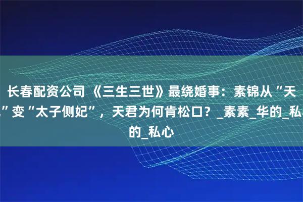 长春配资公司 《三生三世》最绕婚事：素锦从“天妃”变“太子侧妃”，天君为何肯松口？_素素_华的_私心