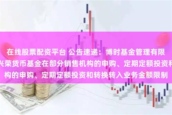 在线股票配资平台 公告速递：博时基金管理有限公司关于调整旗下博时兴荣货币基金在部分销售机构的申购、定期定额投资和转换转入业务金额限制