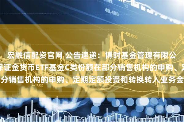 宏融信配资官网 公告速递：博时基金管理有限公司关于调整旗下博时保证金货币ETF基金C类份额在部分销售机构的申购、定期定额投资和转换转入业务金额限制