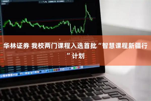 华林证券 我校两门课程入选首批“智慧课程新疆行”计划