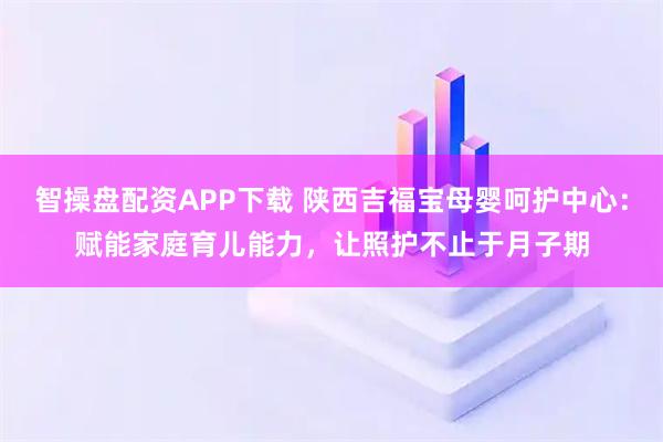 智操盘配资APP下载 陕西吉福宝母婴呵护中心：赋能家庭育儿能力，让照护不止于月子期