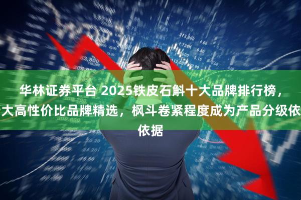 华林证券平台 2025铁皮石斛十大品牌排行榜，十大高性价比品牌精选，枫斗卷紧程度成为产品分级依据