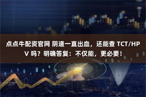 点点牛配资官网 阴道一直出血,还能查 TCT/HPV 吗?明确答复:不仅能,更必要!