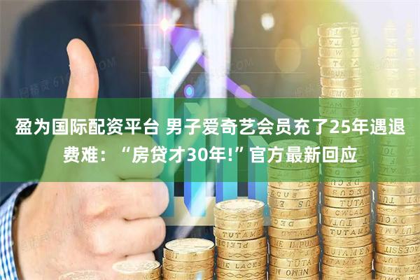 盈为国际配资平台 男子爱奇艺会员充了25年遇退费难：“房贷才30年!”官方最新回应