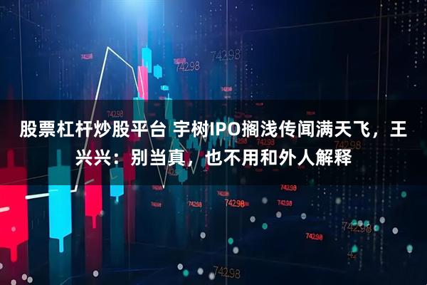 股票杠杆炒股平台 宇树IPO搁浅传闻满天飞,王兴兴:别当真,也不用和外人解释