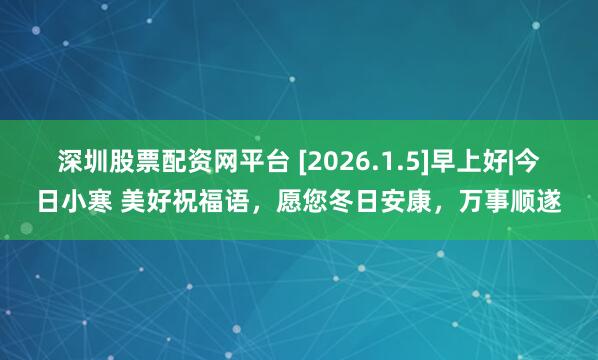 深圳股票配资网平台 [2026.1.5]早上好|今日小寒 美好祝福语，愿您冬日安康，万事顺遂