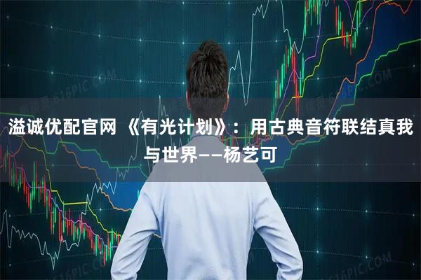 溢诚优配官网 《有光计划》：用古典音符联结真我与世界——杨艺可