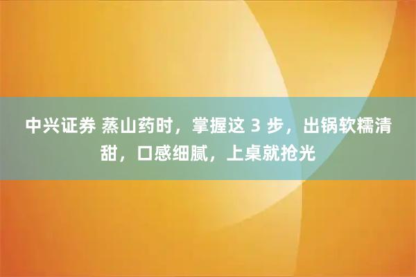 中兴证券 蒸山药时，掌握这 3 步，出锅软糯清甜，口感细腻，上桌就抢光
