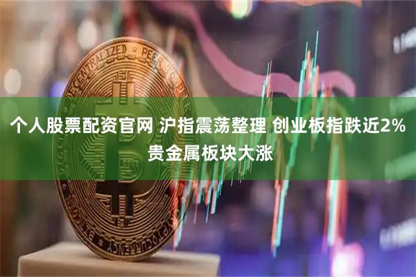 个人股票配资官网 沪指震荡整理 创业板指跌近2% 贵金属板块大涨