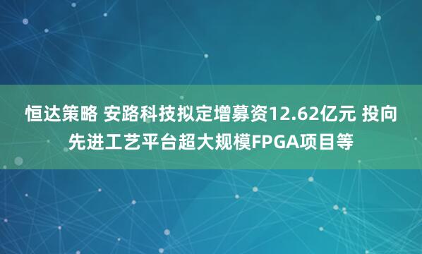 恒达策略 安路科技拟定增募资12.62亿元 投向先进工艺平台超大规模FPGA项目等