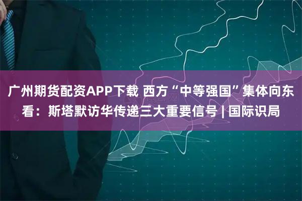 广州期货配资APP下载 西方“中等强国”集体向东看：斯塔默访华传递三大重要信号 | 国际识局