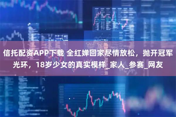 信托配资APP下载 全红婵回家尽情放松，抛开冠军光环，18岁少女的真实模样_家人_参赛_网友