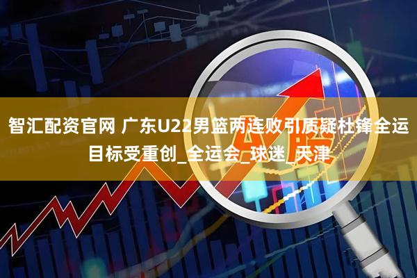 智汇配资官网 广东U22男篮两连败引质疑杜锋全运目标受重创_全运会_球迷_天津