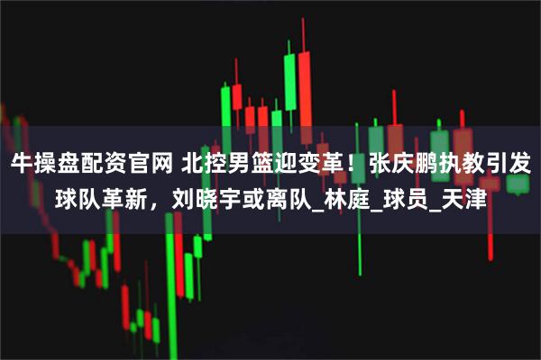 牛操盘配资官网 北控男篮迎变革！张庆鹏执教引发球队革新，刘晓宇或离队_林庭_球员_天津