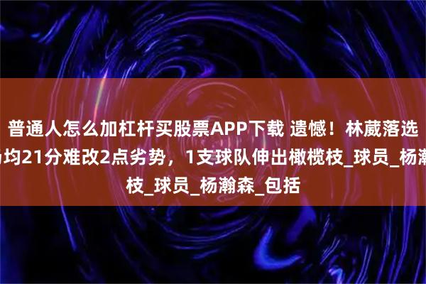 普通人怎么加杠杆买股票APP下载 遗憾！林葳落选NBA，场均21分难改2点劣势，1支球队伸出橄榄枝_球员_杨瀚森_包括