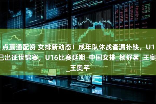 点赢通配资 女排新动态！成年队休战查漏补缺，U19已出征世锦赛，U16比赛延期_中国女排_杨舒茗_王奥芊