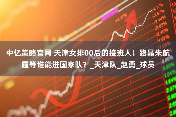 中亿策略官网 天津女排00后的接班人！路晶朱航霆等谁能进国家队？_天津队_赵勇_球员