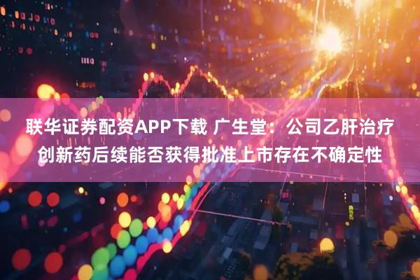 联华证券配资APP下载 广生堂：公司乙肝治疗创新药后续能否获得批准上市存在不确定性