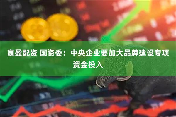 赢盈配资 国资委：中央企业要加大品牌建设专项资金投入