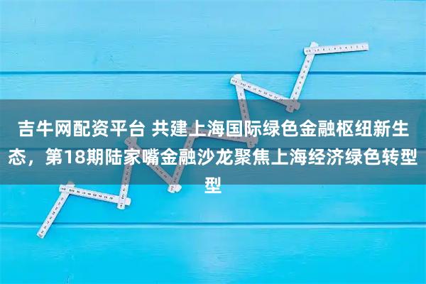 吉牛网配资平台 共建上海国际绿色金融枢纽新生态,第18期陆家嘴金融沙龙聚焦上海经济绿色转型
