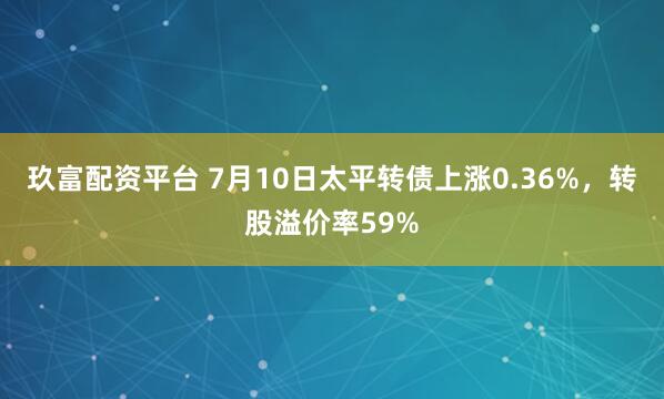 玖富配资平台 7月10日太平转债上涨0.36%，转股溢价率59%