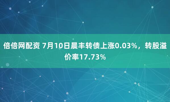 倍倍网配资 7月10日晨丰转债上涨0.03%，转股溢价率17.73%