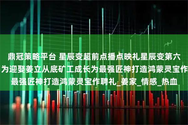 鼎冠策略平台 星辰变超前点播点映礼星辰变第六季星辰变6点映礼秦羽为迎娶姜立从底矿工成长为最强匠神打造鸿蒙灵宝作聘礼_姜家_情感_热血