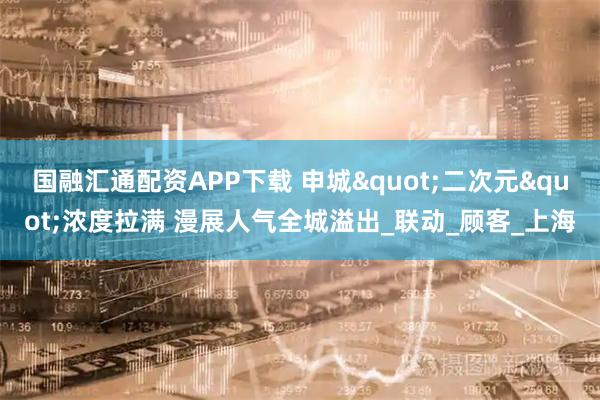 国融汇通配资APP下载 申城"二次元"浓度拉满 漫展人气全城溢出_联动_顾客_上海