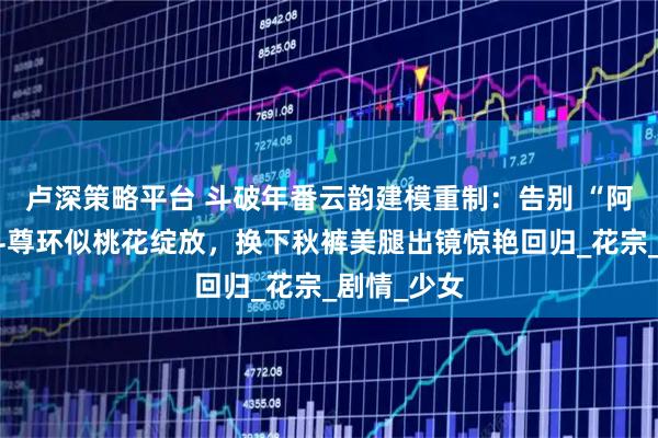 卢深策略平台 斗破年番云韵建模重制：告别 “阿姨脸”，斗尊环似桃花绽放，换下秋裤美腿出镜惊艳回归_花宗_剧情_少女