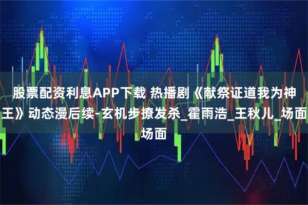 股票配资利息APP下载 热播剧《献祭证道我为神王》动态漫后续-玄机步撩发杀_霍雨浩_王秋儿_场面