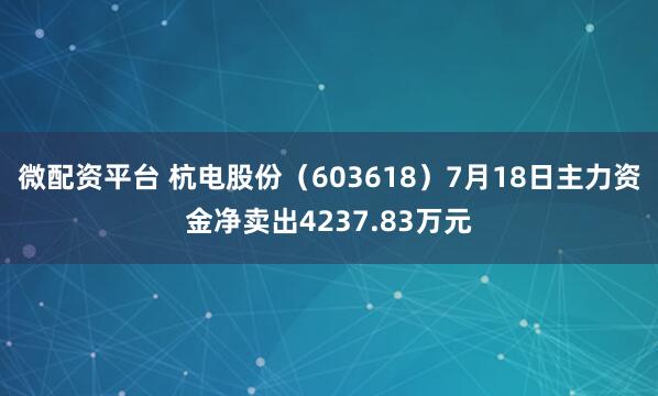 微配资平台 杭电股份（603618）7月18日主力资金净卖出4237.83万元