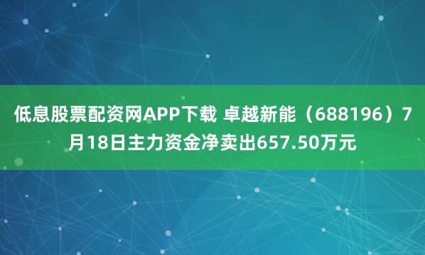 低息股票配资网APP下载 卓越新能（688196）7月18日主力资金净卖出657.50万元