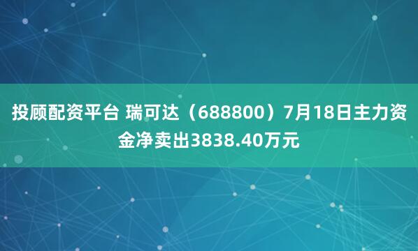 投顾配资平台 瑞可达(688800)7月18日主力资金净卖出3838.40万元