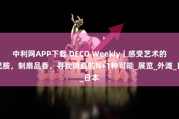 中利网APP下载 DECO Weekly丨感受艺术的多巴胺,制扇品香,寻找消夏的N+1种可能_展览_外滩_日本