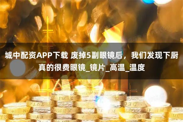 城中配资APP下载 废掉5副眼镜后,我们发现下厨真的很费眼镜_镜片_高温_温度