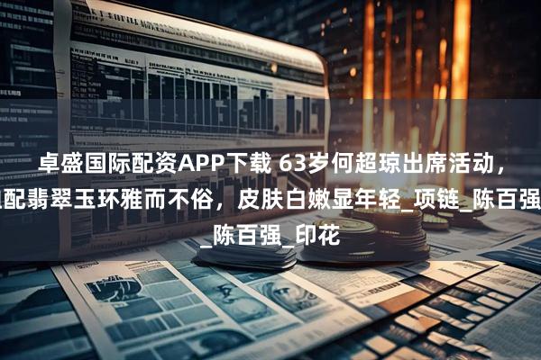 卓盛国际配资APP下载 63岁何超琼出席活动，花T恤配翡翠玉环雅而不俗，皮肤白嫩显年轻_项链_陈百强_印花