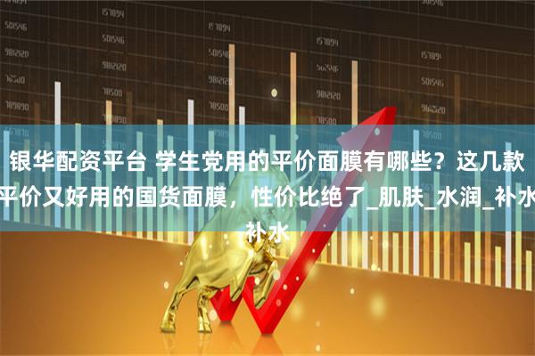 银华配资平台 学生党用的平价面膜有哪些？这几款平价又好用的国货面膜，性价比绝了_肌肤_水润_补水