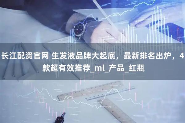 长江配资官网 生发液品牌大起底，最新排名出炉，4 款超有效推荐_ml_产品_红瓶