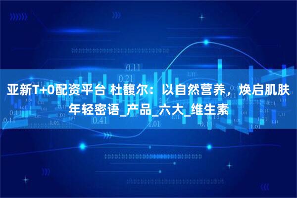 亚新T+0配资平台 杜馥尔：以自然营养，焕启肌肤年轻密语_产品_六大_维生素