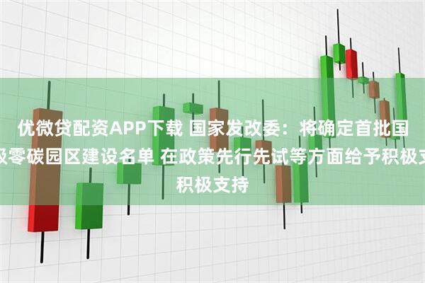 优微贷配资APP下载 国家发改委：将确定首批国家级零碳园区建设名单 在政策先行先试等方面给予积极支持
