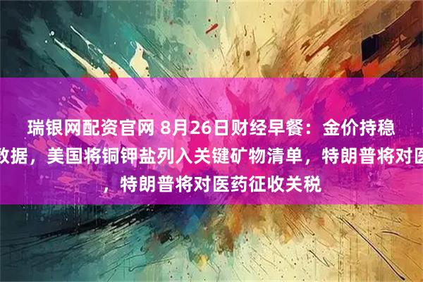 瑞银网配资官网 8月26日财经早餐：金价持稳聚焦美经济数据，美国将铜钾盐列入关键矿物清单，特朗普将对医药征收关税