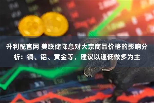 升利配官网 美联储降息对大宗商品价格的影响分析：铜、铝、黄金等，建议以逢低做多为主