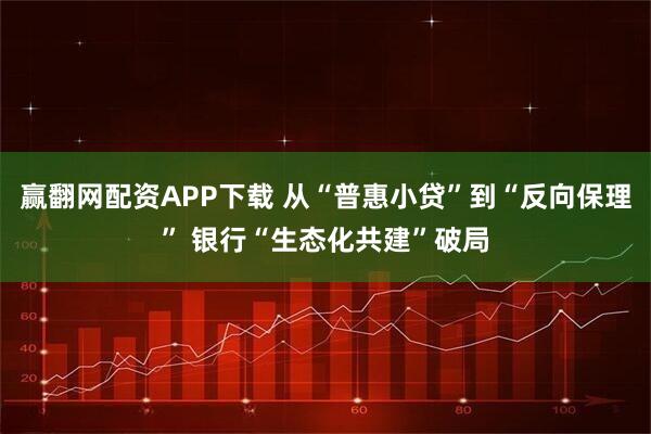 赢翻网配资APP下载 从“普惠小贷”到“反向保理” 银行“生态化共建”破局