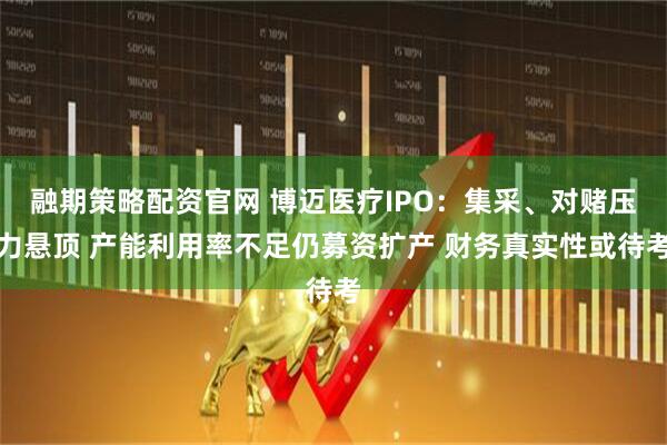 融期策略配资官网 博迈医疗IPO：集采、对赌压力悬顶 产能利用率不足仍募资扩产 财务真实性或待考
